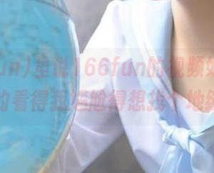 虽说166fun的视频好，但是有些真的看得我尴尬得想找个地缝钻了。