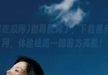 别再犹豫了，下载黑料吃瓜网，体验线路一的前方高能！