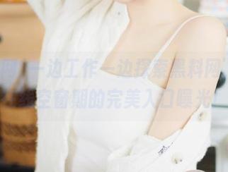 一边工作一边探索黑料网，杜绝在线空窗期的完美入口曝光！